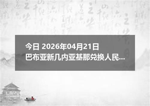 今日 2026年04月21日 巴布亚新几内亚基那兑换人民币最新汇率行情