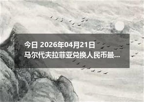 今日 2026年04月21日 马尔代夫拉菲亚兑换人民币最新汇率行情