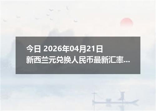 今日 2026年04月21日 新西兰元兑换人民币最新汇率行情