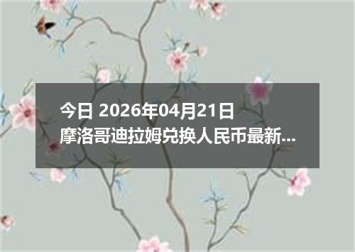 今日 2026年04月21日 摩洛哥迪拉姆兑换人民币最新汇率行情