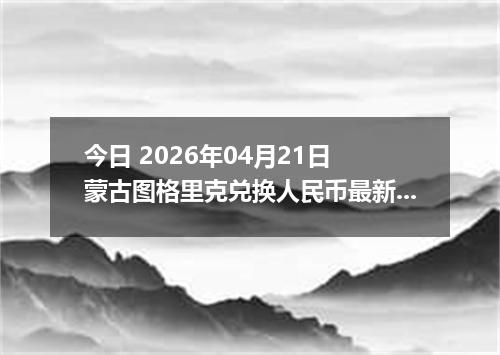 今日 2026年04月21日 蒙古图格里克兑换人民币最新汇率行情
