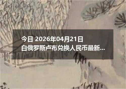 今日 2026年04月21日 白俄罗斯卢布兑换人民币最新汇率行情