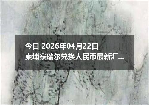 今日 2026年04月22日 柬埔寨瑞尔兑换人民币最新汇率行情