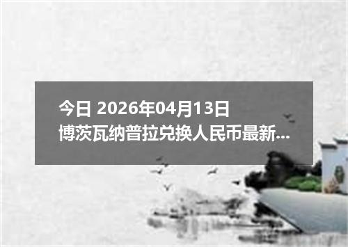 今日 2026年04月13日 博茨瓦纳普拉兑换人民币最新汇率行情