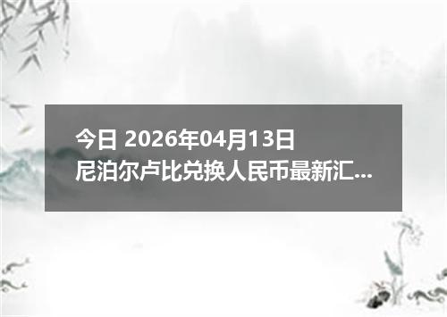 今日 2026年04月13日 尼泊尔卢比兑换人民币最新汇率行情