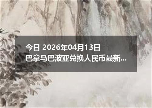 今日 2026年04月13日 巴拿马巴波亚兑换人民币最新汇率行情