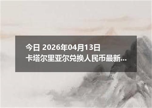 今日 2026年04月13日 卡塔尔里亚尔兑换人民币最新汇率行情