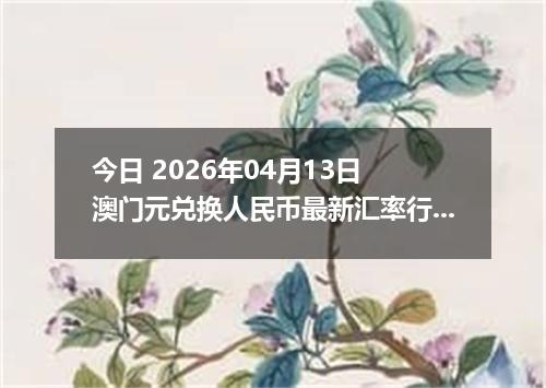 今日 2026年04月13日 澳门元兑换人民币最新汇率行情